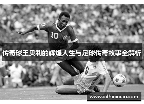 传奇球王贝利的辉煌人生与足球传奇故事全解析
