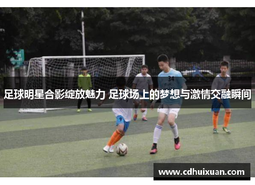 足球明星合影绽放魅力 足球场上的梦想与激情交融瞬间
