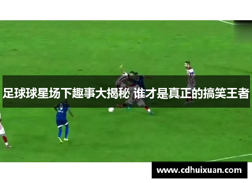 足球球星场下趣事大揭秘 谁才是真正的搞笑王者