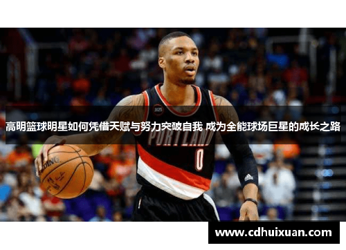 高明篮球明星如何凭借天赋与努力突破自我 成为全能球场巨星的成长之路