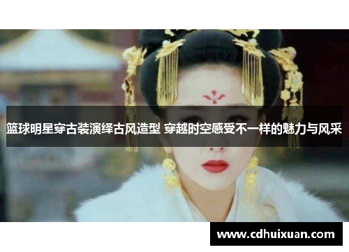 篮球明星穿古装演绎古风造型 穿越时空感受不一样的魅力与风采