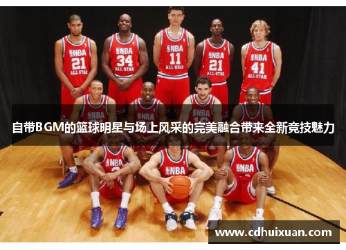 自带BGM的篮球明星与场上风采的完美融合带来全新竞技魅力