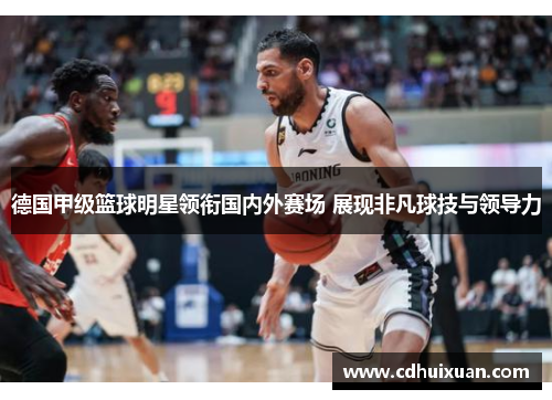 德国甲级篮球明星领衔国内外赛场 展现非凡球技与领导力