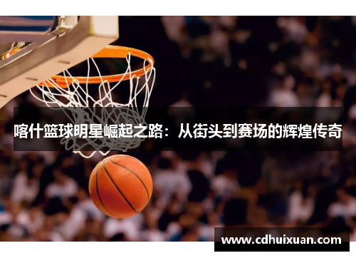 喀什篮球明星崛起之路：从街头到赛场的辉煌传奇