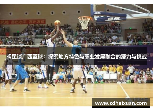 明星谈广西篮球：探索地方特色与职业发展融合的潜力与挑战