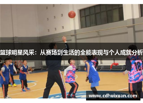 篮球明星风采：从赛场到生活的全能表现与个人成就分析